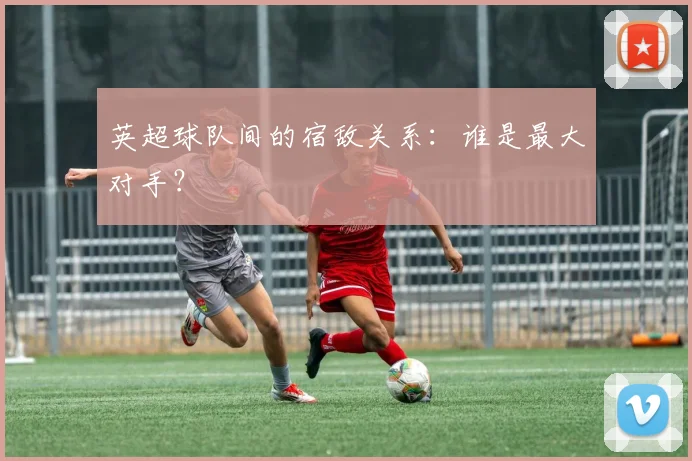 英超球队间的宿敌关系：谁是最大对手？