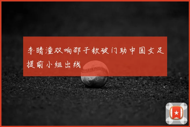 李晴潼双响邵子钦破门助中国女足提前小组出线