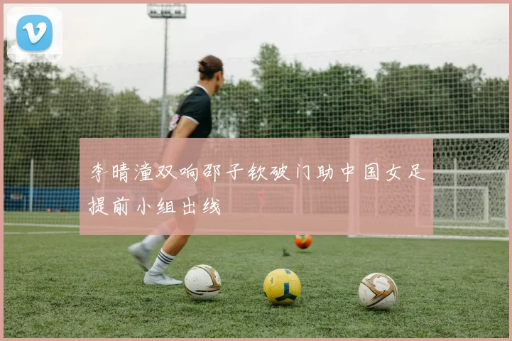 李晴潼双响邵子钦破门助中国女足提前小组出线